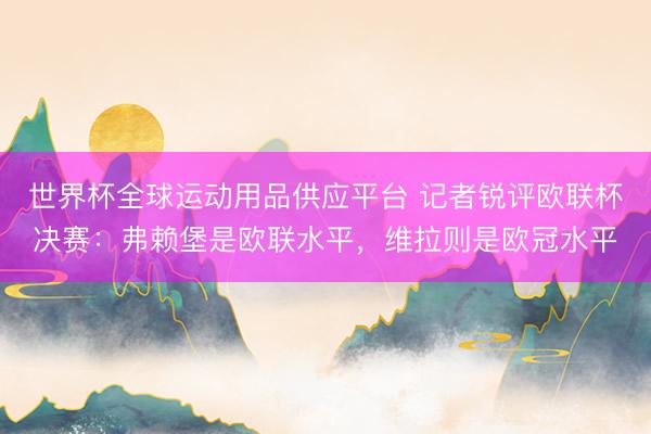 世界杯全球運動用品供應(yīng)平臺 記者銳評歐聯(lián)杯決賽:弗賴堡是歐聯(lián)水平,維拉則是歐冠水平