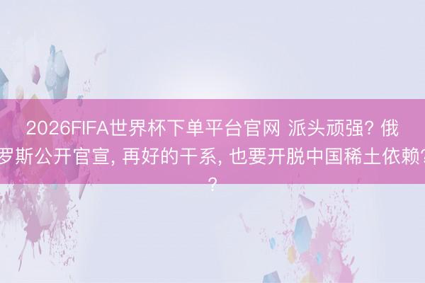 2026FIFA世界杯下單平臺(tái)官網(wǎng) 派頭頑強(qiáng)? 俄羅斯公開官宣, 再好的干系, 也要開脫中國(guó)稀土依賴?