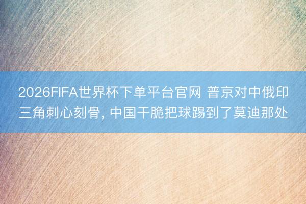 2026FIFA世界杯下單平臺官網 普京對中俄印三角刺心刻骨, 中國干脆把球踢到了莫迪那處