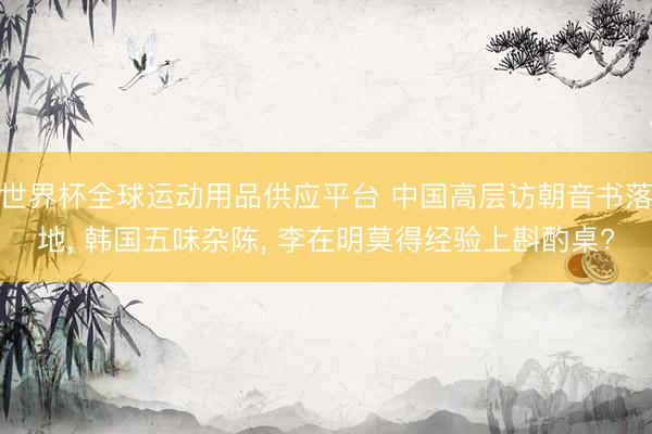 世界杯全球運(yùn)動用品供應(yīng)平臺 中國高層訪朝音書落地, 韓國五味雜陳, 李在明莫得經(jīng)驗(yàn)上斟酌桌?